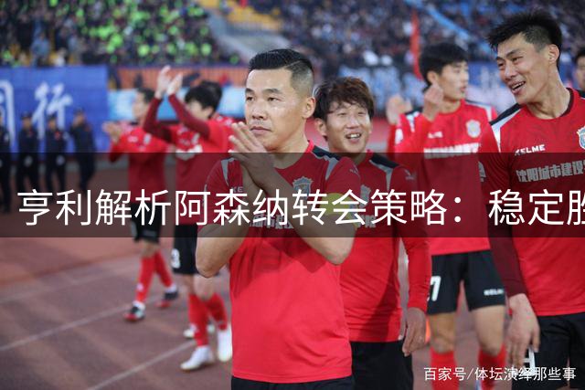 亨利解析阿森纳转会策略：稳定胜于星光